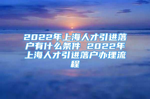 2022年上海人才引进落户有什么条件 2022年上海人才引进落户办理流程