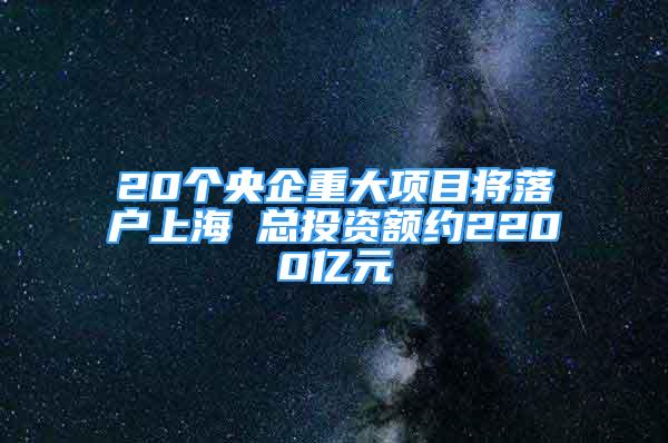 20个央企重大项目将落户上海 总投资额约2200亿元