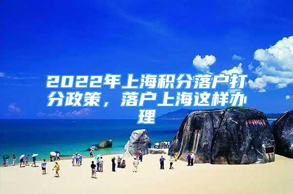 2022年上海积分落户打分政策，落户上海这样办理