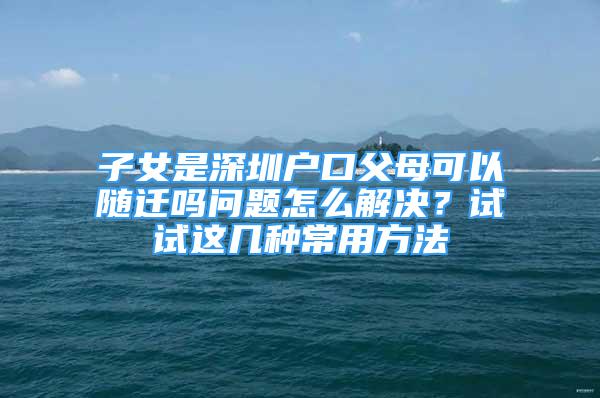 子女是深圳户口父母可以随迁吗问题怎么解决？试试这几种常用方法