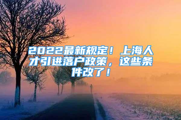 2022最新规定！上海人才引进落户政策，这些条件改了！