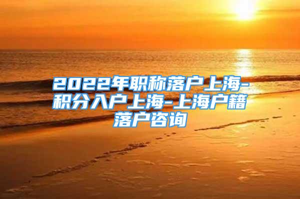 2022年职称落户上海-积分入户上海-上海户籍落户咨询