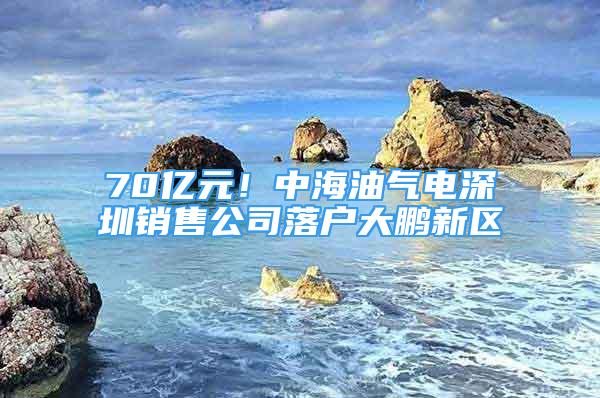 70亿元！中海油气电深圳销售公司落户大鹏新区