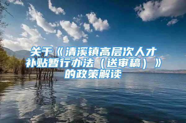 关于《清溪镇高层次人才补贴暂行办法（送审稿）》的政策解读