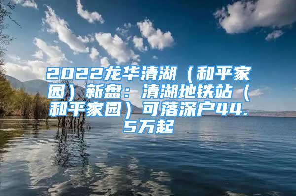 2022龙华清湖（和平家园）新盘：清湖地铁站（和平家园）可落深户44.5万起