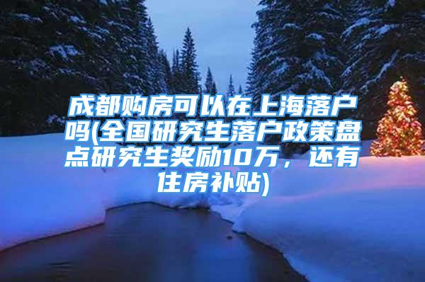 成都购房可以在上海落户吗(全国研究生落户政策盘点研究生奖励10万，还有住房补贴)