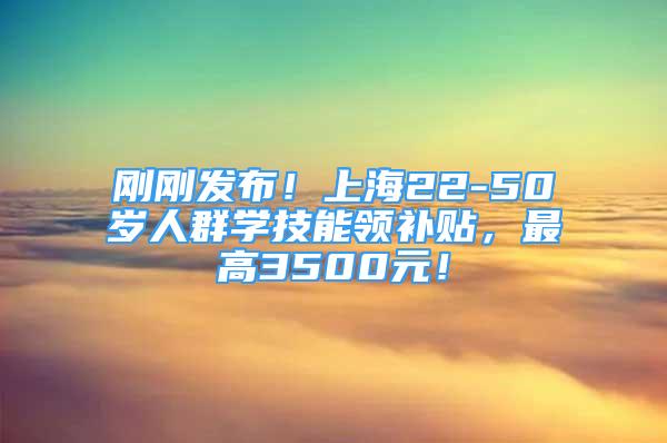 刚刚发布！上海22-50岁人群学技能领补贴，最高3500元！