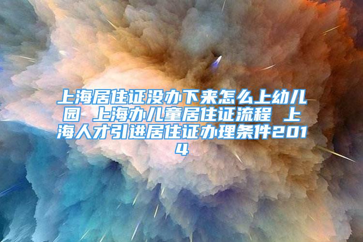 上海居住证没办下来怎么上幼儿园 上海办儿童居住证流程 上海人才引进居住证办理条件2014