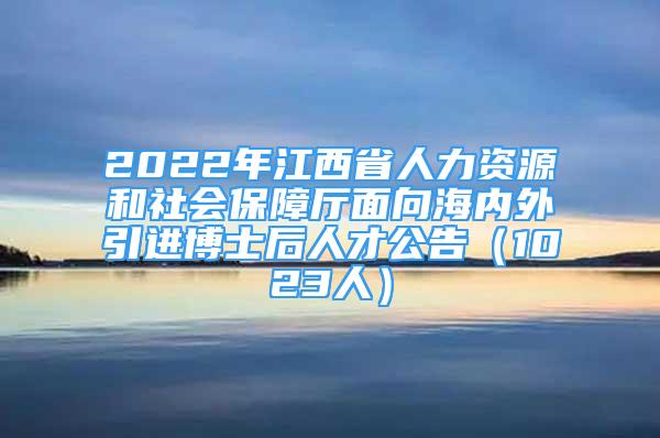 2022年江西省人力资源和社会保障厅面向海内外引进博士后人才公告（1023人）