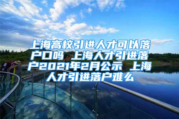 上海高校引进人才可以落户口吗 上海人才引进落户2021年2月公示 上海人才引进落户难么