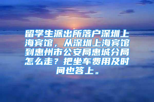 留学生派出所落户深圳上海宾馆，从深圳上海宾馆到惠州市公安局惠城分局怎么走？把坐车费用及时间也答上。