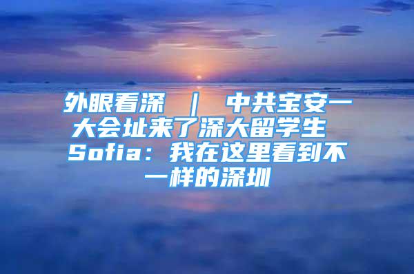 外眼看深 ｜ 中共宝安一大会址来了深大留学生 Sofia：我在这里看到不一样的深圳