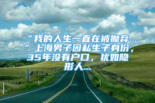 “我的人生一直在被抛弃...”上海男子因私生子身份，35年没有户口，犹如隐形人...