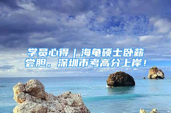 学员心得｜海龟硕士卧薪尝胆，深圳市考高分上岸！