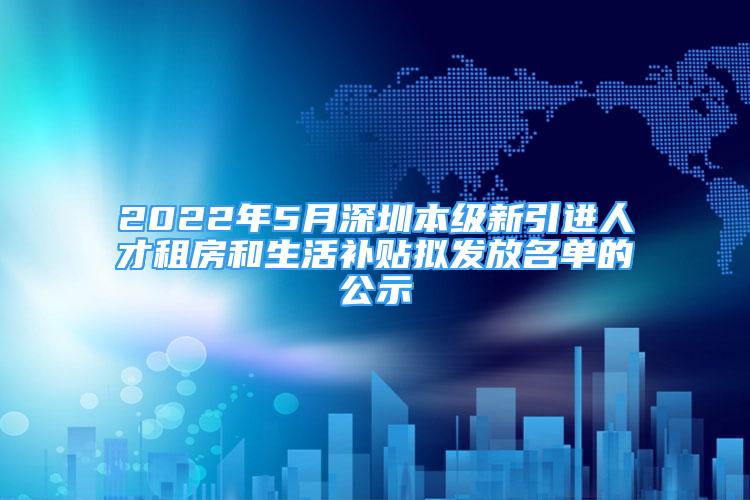 2022年5月深圳本级新引进人才租房和生活补贴拟发放名单的公示