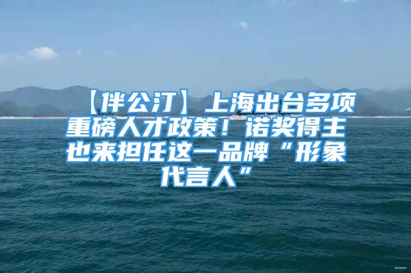 【伴公汀】上海出台多项重磅人才政策！诺奖得主也来担任这一品牌“形象代言人”