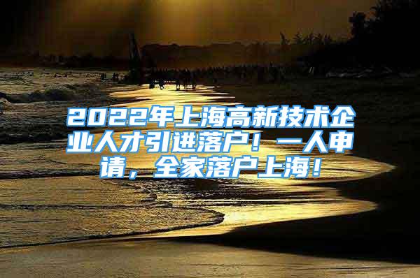 2022年上海高新技术企业人才引进落户！一人申请，全家落户上海！