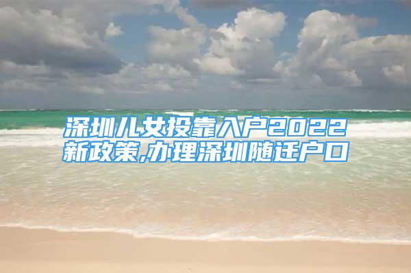 深圳儿女投靠入户2022新政策,办理深圳随迁户口