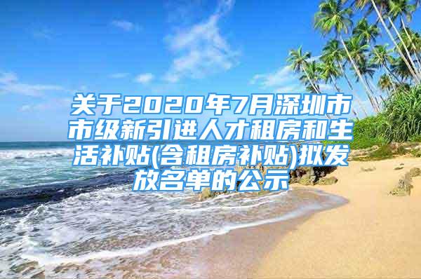 关于2020年7月深圳市市级新引进人才租房和生活补贴(含租房补贴)拟发放名单的公示