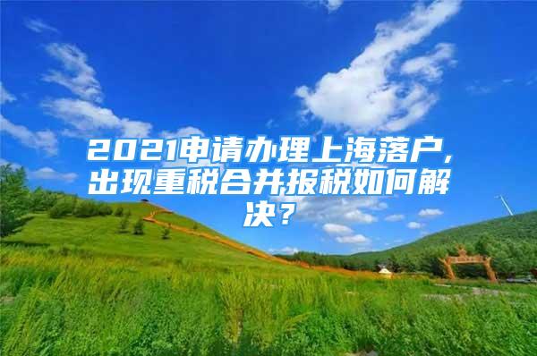 2021申请办理上海落户,出现重税合并报税如何解决？