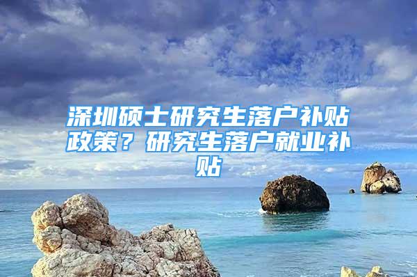 深圳硕士研究生落户补贴政策？研究生落户就业补贴