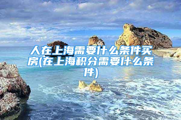 人在上海需要什么条件买房(在上海积分需要什么条件)