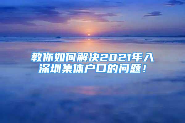 教你如何解决2021年入深圳集体户口的问题！