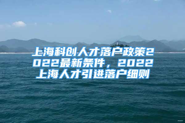 上海科创人才落户政策2022最新条件，2022上海人才引进落户细则