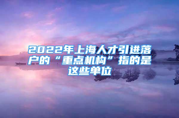 2022年上海人才引进落户的“重点机构”指的是这些单位