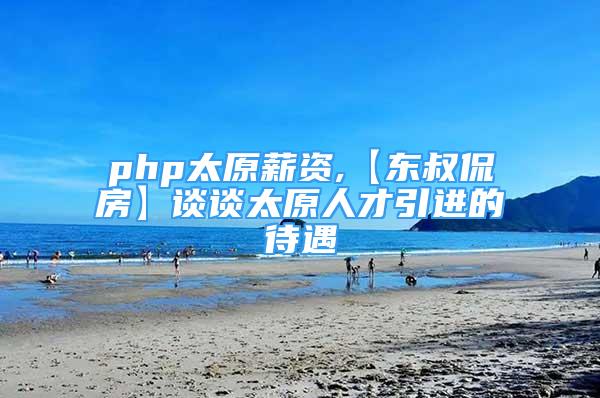 php太原薪资,【东叔侃房】谈谈太原人才引进的待遇