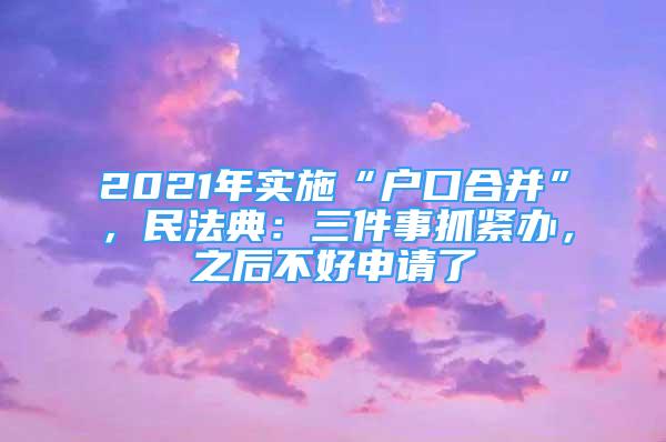 2021年实施“户口合并”，民法典：三件事抓紧办，之后不好申请了