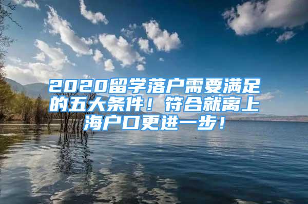 2020留学落户需要满足的五大条件！符合就离上海户口更进一步！