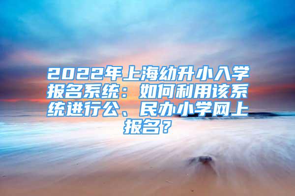 2022年上海幼升小入学报名系统：如何利用该系统进行公、民办小学网上报名？