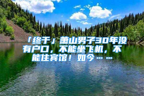 「终于」萧山男子30年没有户口，不能坐飞机，不能住宾馆！如今……