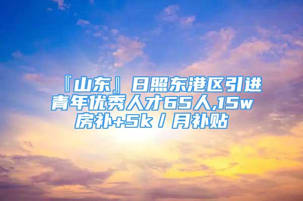 『山东』日照东港区引进青年优秀人才65人,15w房补+5k／月补贴