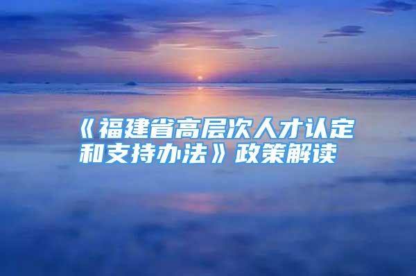 《福建省高层次人才认定和支持办法》政策解读