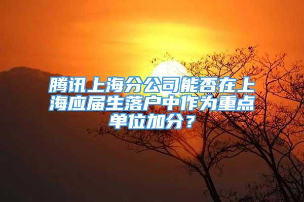 腾讯上海分公司能否在上海应届生落户中作为重点单位加分？