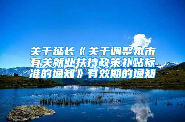 关于延长《关于调整本市有关就业扶持政策补贴标准的通知》有效期的通知