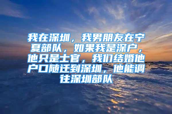 我在深圳，我男朋友在宁夏部队，如果我是深户，他只是士官，我们结婚他户口随迁到深圳，他能调往深圳部队