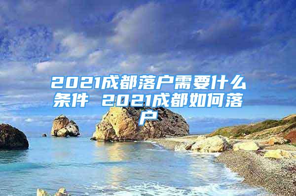 2021成都落户需要什么条件 2021成都如何落户