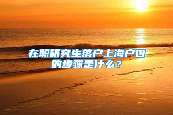 在职研究生落户上海户口的步骤是什么？