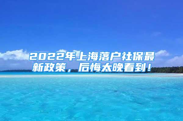 2022年上海落户社保最新政策，后悔太晚看到！