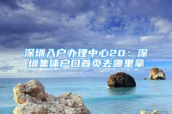 深圳入户办理中心20：深圳集体户口首页去哪里拿