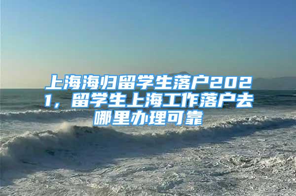 上海海归留学生落户2021，留学生上海工作落户去哪里办理可靠