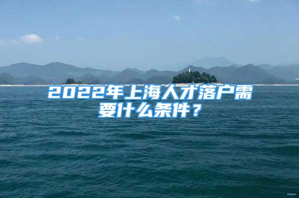 2022年上海人才落户需要什么条件？