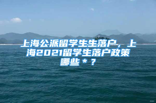 上海公派留学生生落户，上海2021留学生落户政策哪些＊？