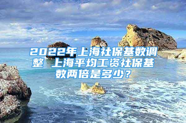 2022年上海社保基数调整 上海平均工资社保基数两倍是多少？