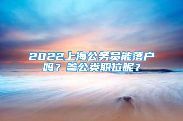 2022上海公务员能落户吗？参公类职位呢？