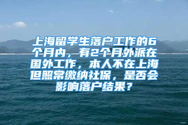 上海留学生落户工作的6个月内，有2个月外派在国外工作，本人不在上海但照常缴纳社保，是否会影响落户结果？