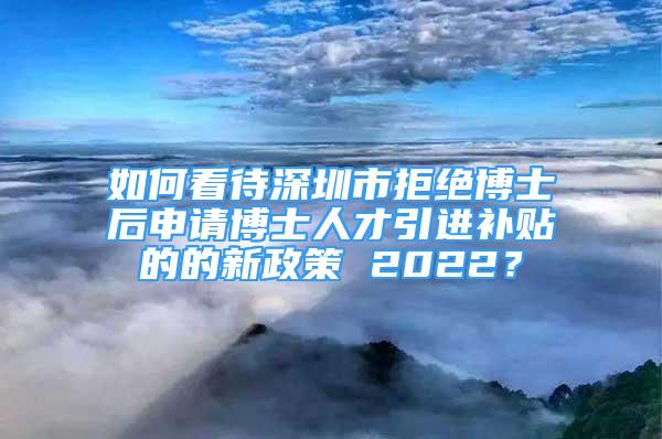 如何看待深圳市拒绝博士后申请博士人才引进补贴的的新政策 2022？